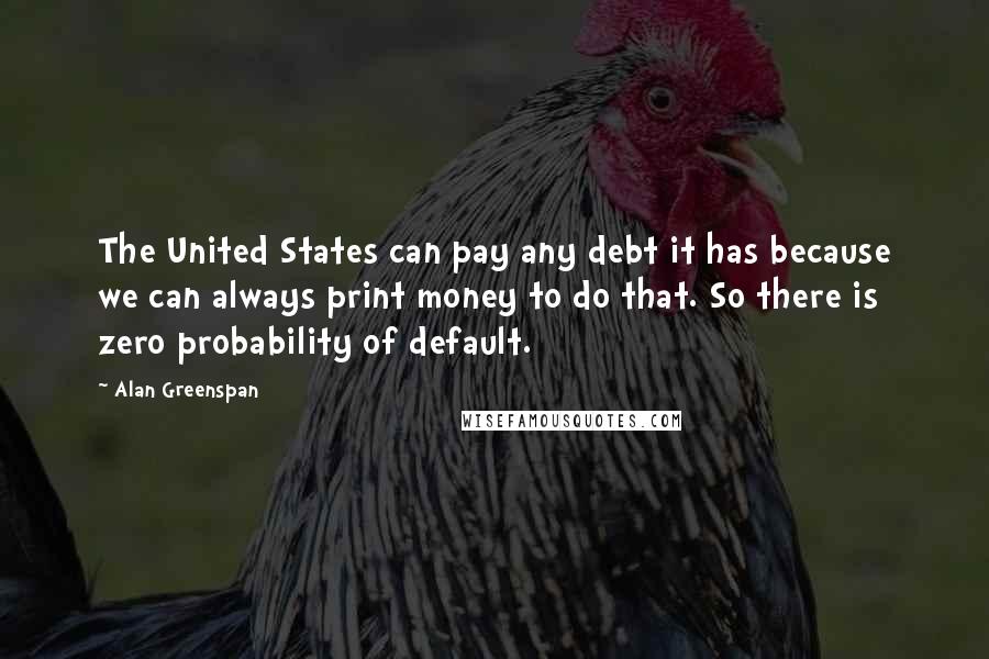 Alan Greenspan Quotes: The United States can pay any debt it has because we can always print money to do that. So there is zero probability of default.