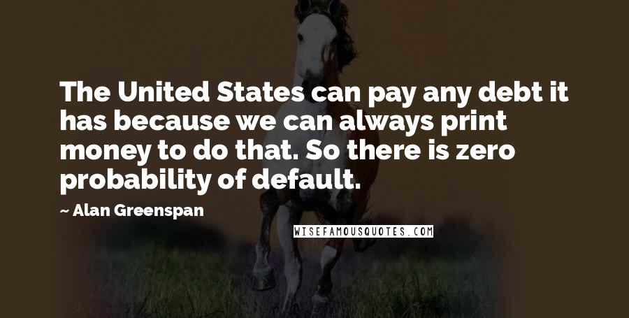 Alan Greenspan Quotes: The United States can pay any debt it has because we can always print money to do that. So there is zero probability of default.