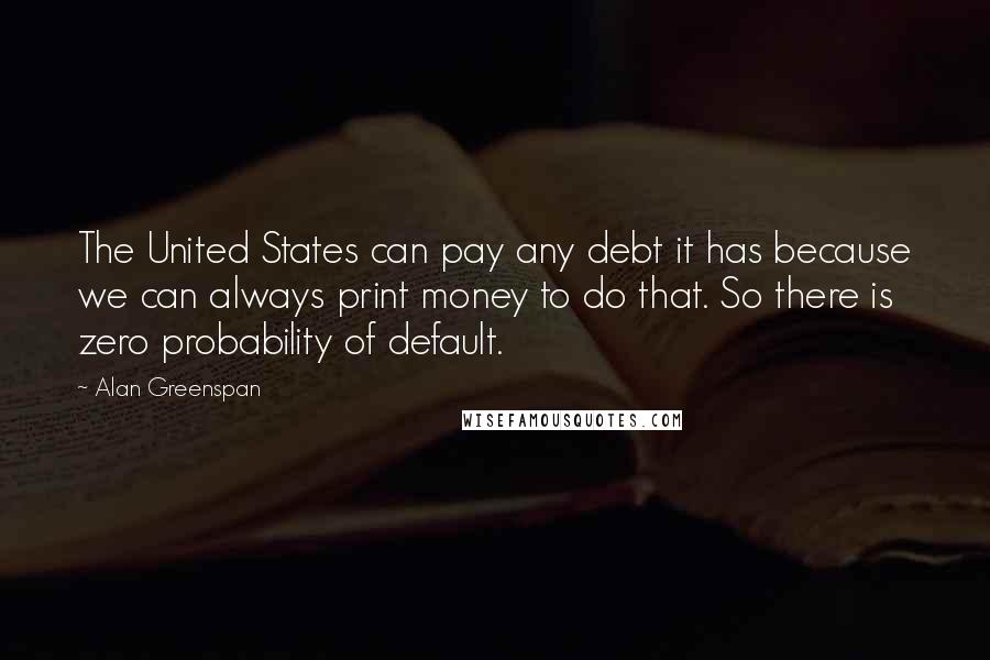 Alan Greenspan Quotes: The United States can pay any debt it has because we can always print money to do that. So there is zero probability of default.