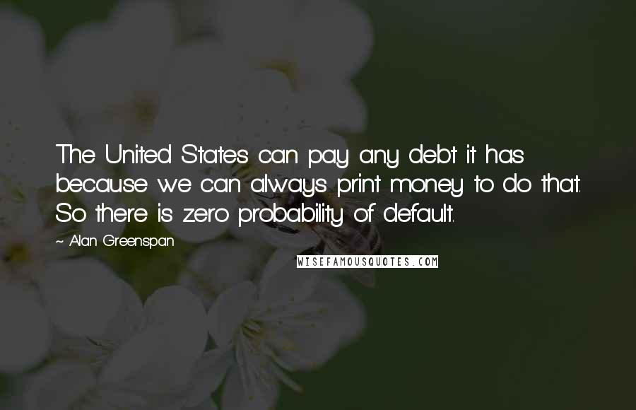 Alan Greenspan Quotes: The United States can pay any debt it has because we can always print money to do that. So there is zero probability of default.