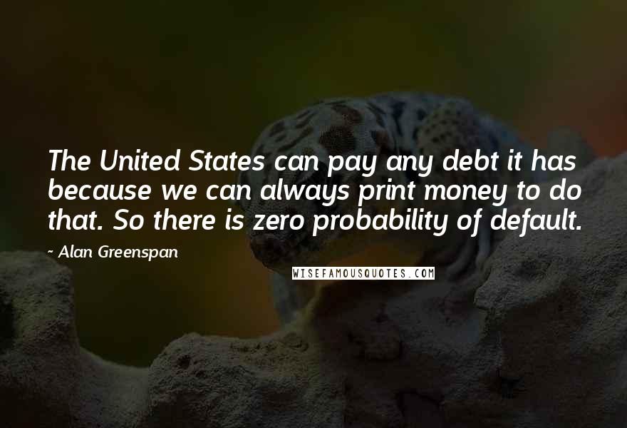 Alan Greenspan Quotes: The United States can pay any debt it has because we can always print money to do that. So there is zero probability of default.