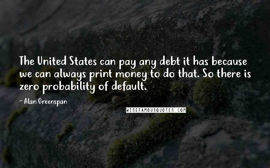 Alan Greenspan Quotes: The United States can pay any debt it has because we can always print money to do that. So there is zero probability of default.