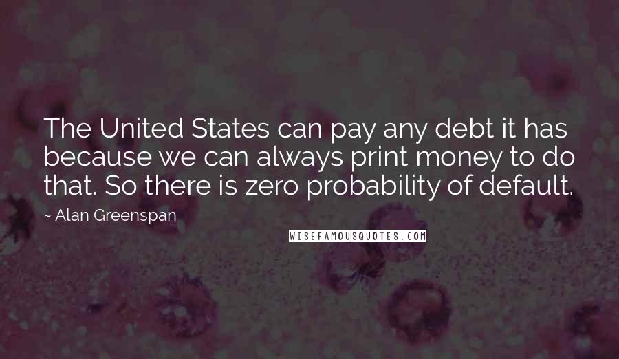 Alan Greenspan Quotes: The United States can pay any debt it has because we can always print money to do that. So there is zero probability of default.