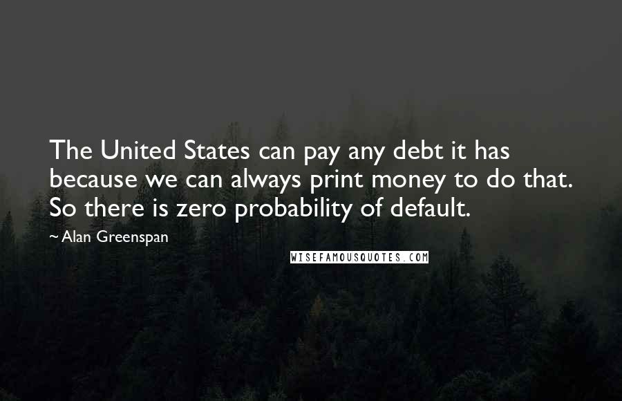 Alan Greenspan Quotes: The United States can pay any debt it has because we can always print money to do that. So there is zero probability of default.