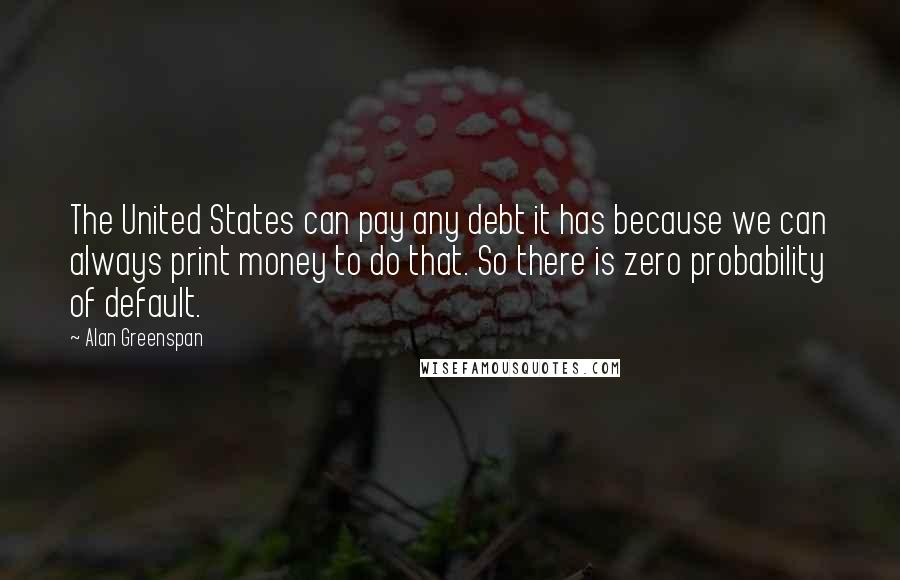 Alan Greenspan Quotes: The United States can pay any debt it has because we can always print money to do that. So there is zero probability of default.