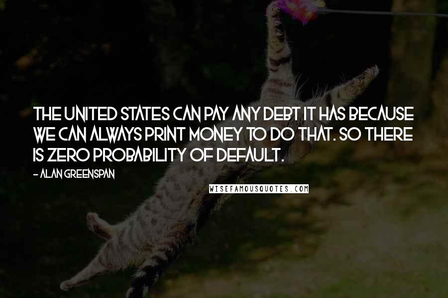 Alan Greenspan Quotes: The United States can pay any debt it has because we can always print money to do that. So there is zero probability of default.