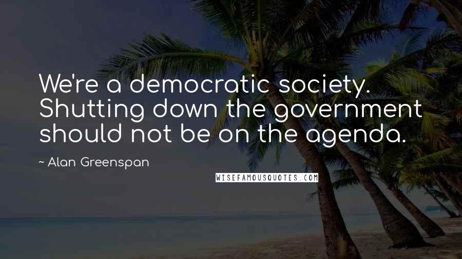 Alan Greenspan Quotes: We're a democratic society. Shutting down the government should not be on the agenda.