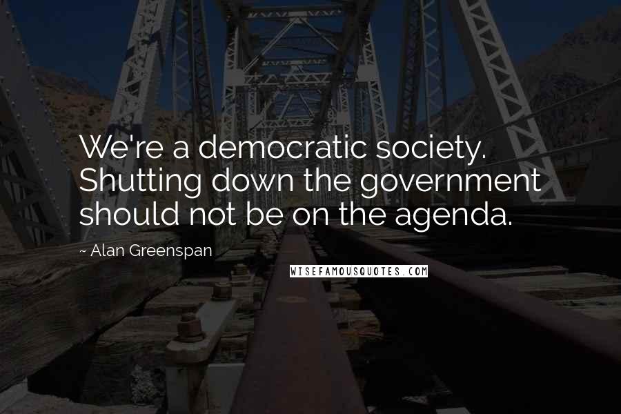 Alan Greenspan Quotes: We're a democratic society. Shutting down the government should not be on the agenda.