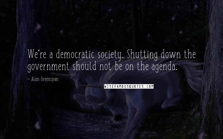 Alan Greenspan Quotes: We're a democratic society. Shutting down the government should not be on the agenda.