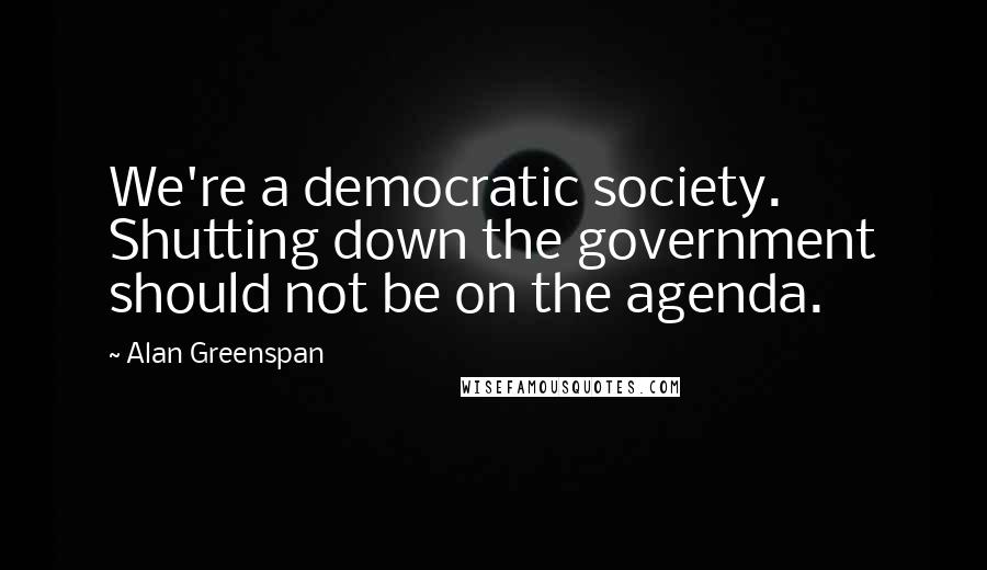 Alan Greenspan Quotes: We're a democratic society. Shutting down the government should not be on the agenda.