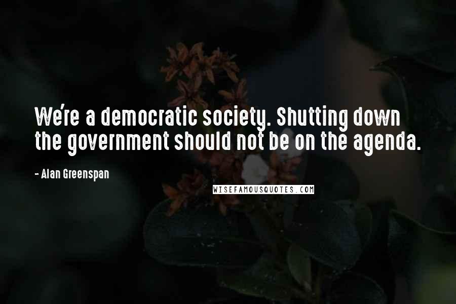 Alan Greenspan Quotes: We're a democratic society. Shutting down the government should not be on the agenda.