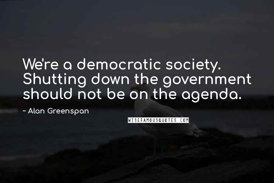 Alan Greenspan Quotes: We're a democratic society. Shutting down the government should not be on the agenda.