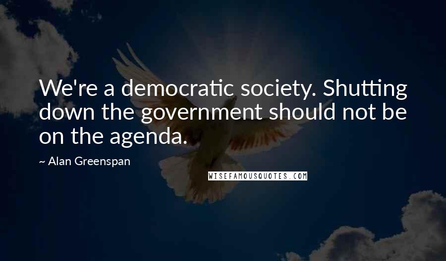 Alan Greenspan Quotes: We're a democratic society. Shutting down the government should not be on the agenda.