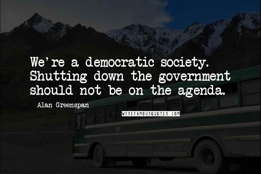 Alan Greenspan Quotes: We're a democratic society. Shutting down the government should not be on the agenda.