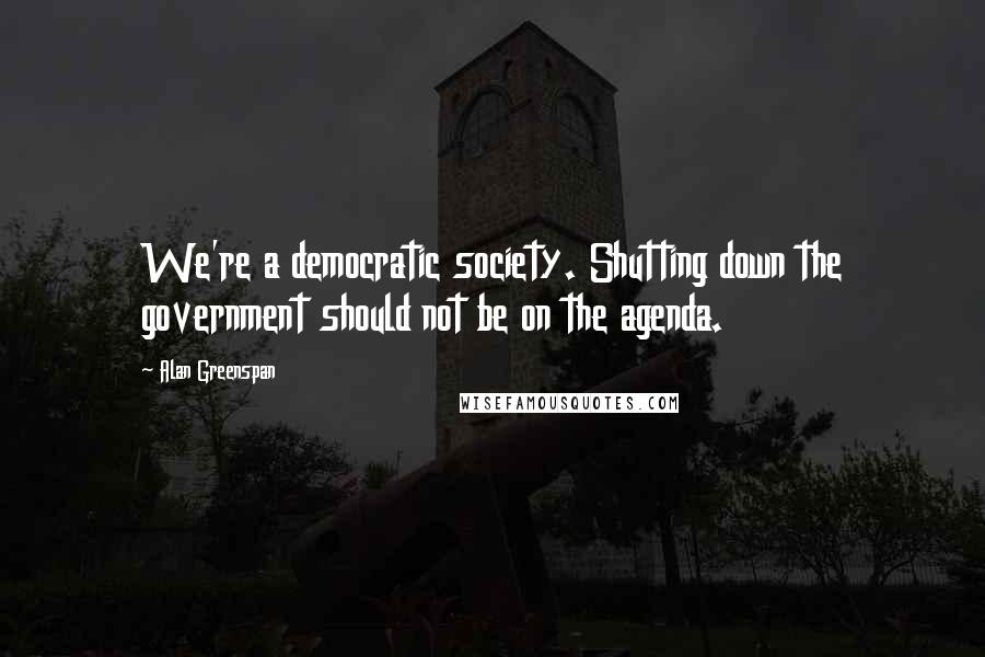 Alan Greenspan Quotes: We're a democratic society. Shutting down the government should not be on the agenda.