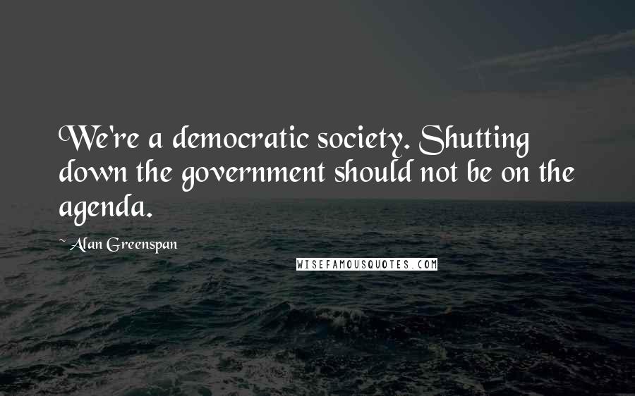 Alan Greenspan Quotes: We're a democratic society. Shutting down the government should not be on the agenda.