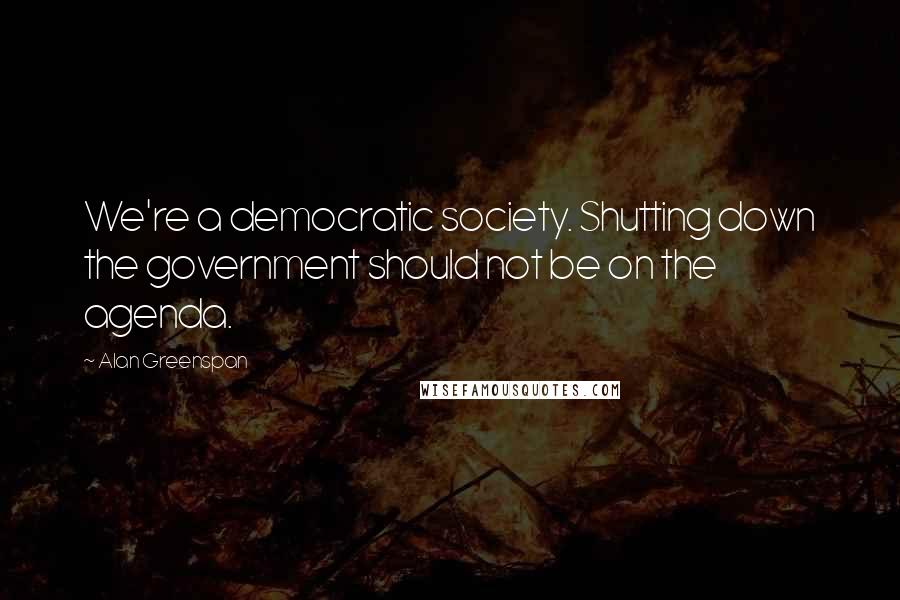 Alan Greenspan Quotes: We're a democratic society. Shutting down the government should not be on the agenda.