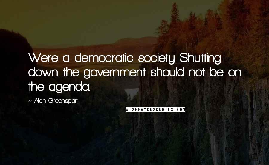 Alan Greenspan Quotes: We're a democratic society. Shutting down the government should not be on the agenda.