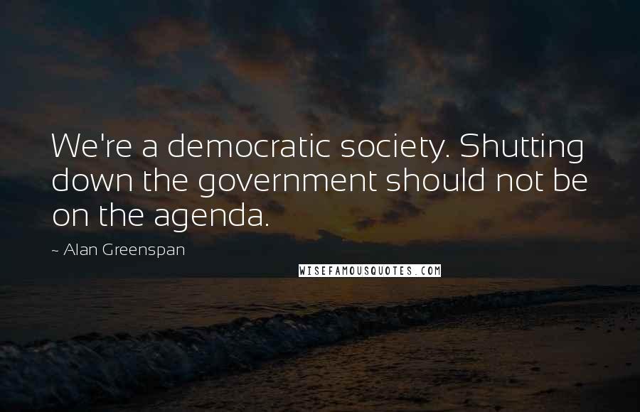 Alan Greenspan Quotes: We're a democratic society. Shutting down the government should not be on the agenda.