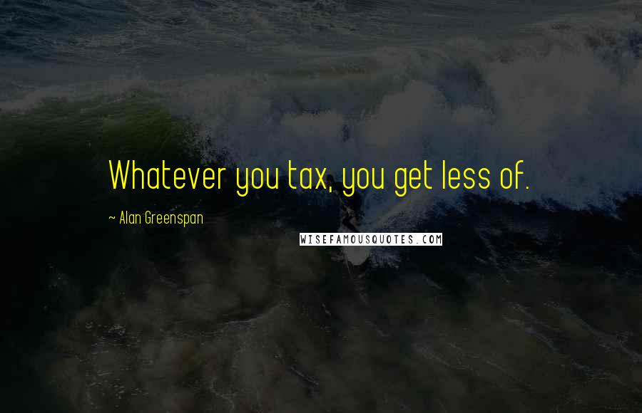 Alan Greenspan Quotes: Whatever you tax, you get less of.
