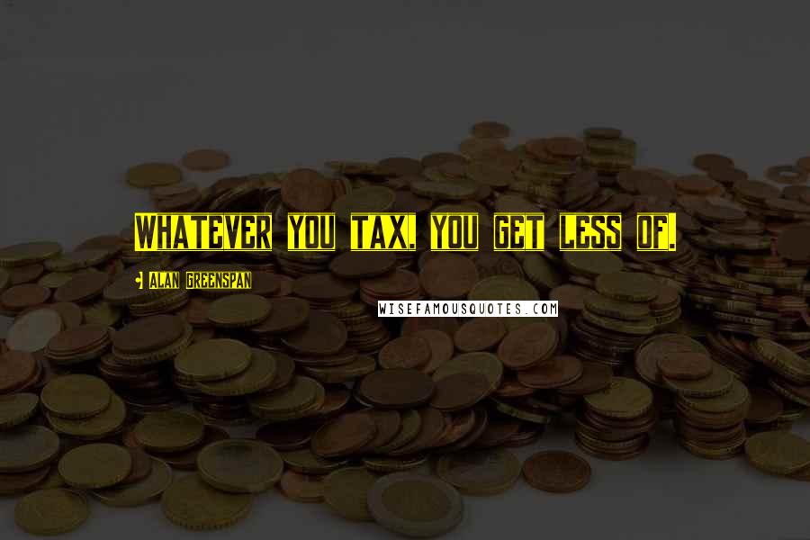 Alan Greenspan Quotes: Whatever you tax, you get less of.