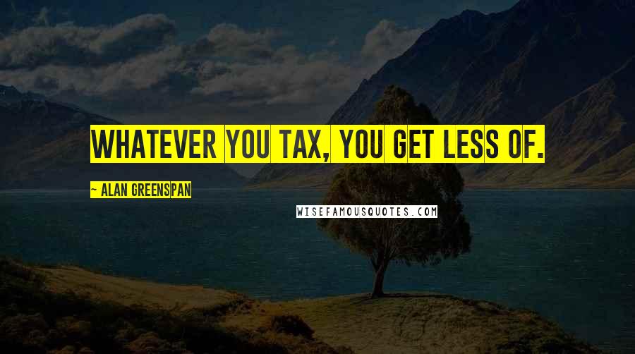 Alan Greenspan Quotes: Whatever you tax, you get less of.