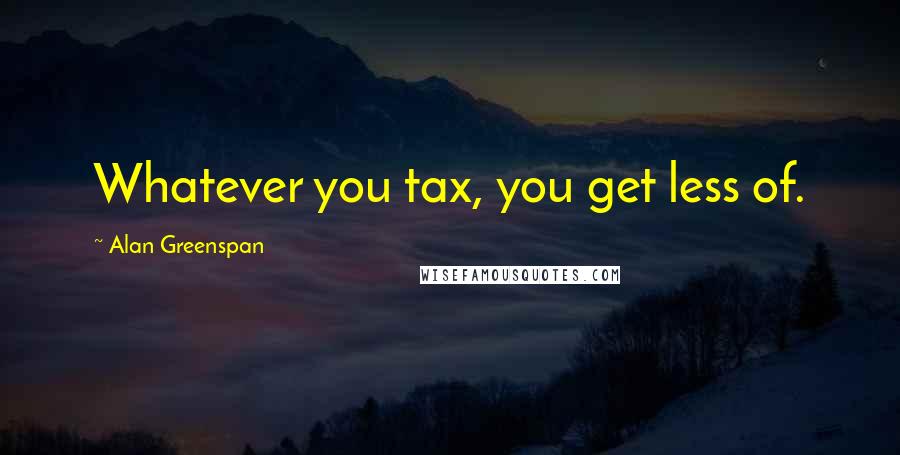 Alan Greenspan Quotes: Whatever you tax, you get less of.