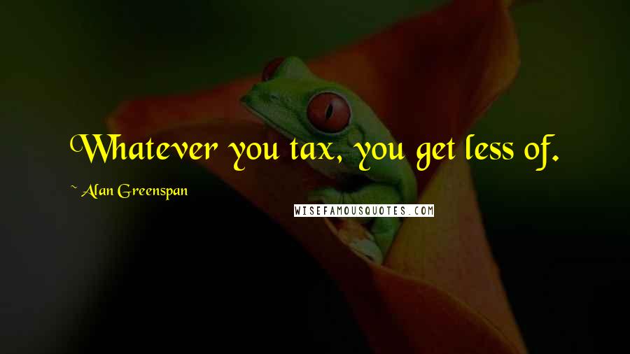 Alan Greenspan Quotes: Whatever you tax, you get less of.