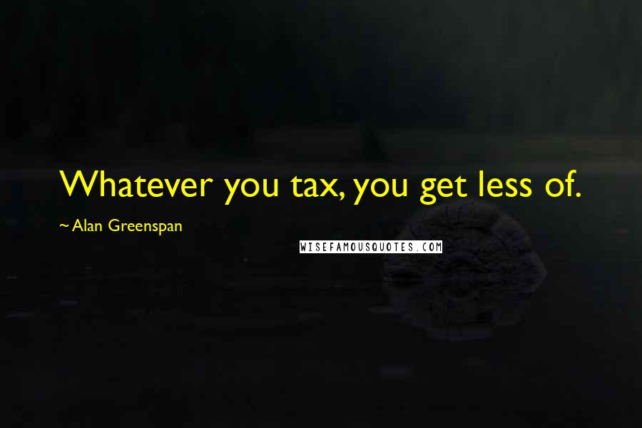 Alan Greenspan Quotes: Whatever you tax, you get less of.