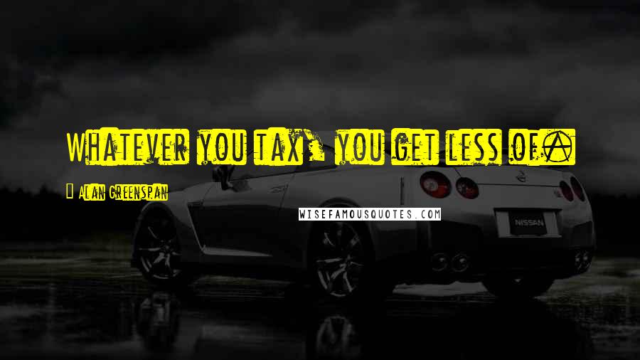 Alan Greenspan Quotes: Whatever you tax, you get less of.