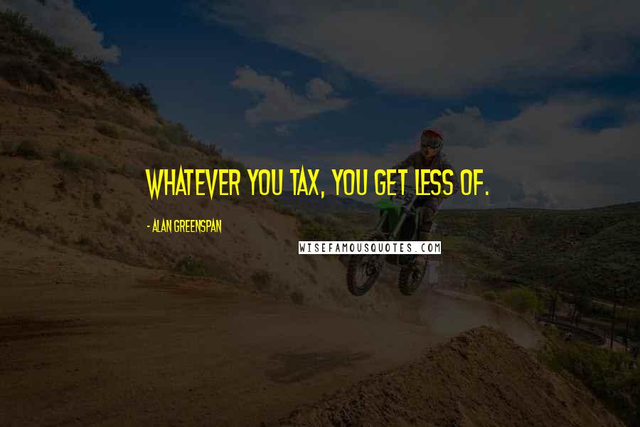 Alan Greenspan Quotes: Whatever you tax, you get less of.
