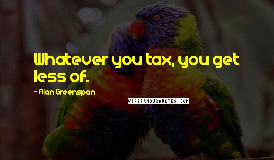 Alan Greenspan Quotes: Whatever you tax, you get less of.