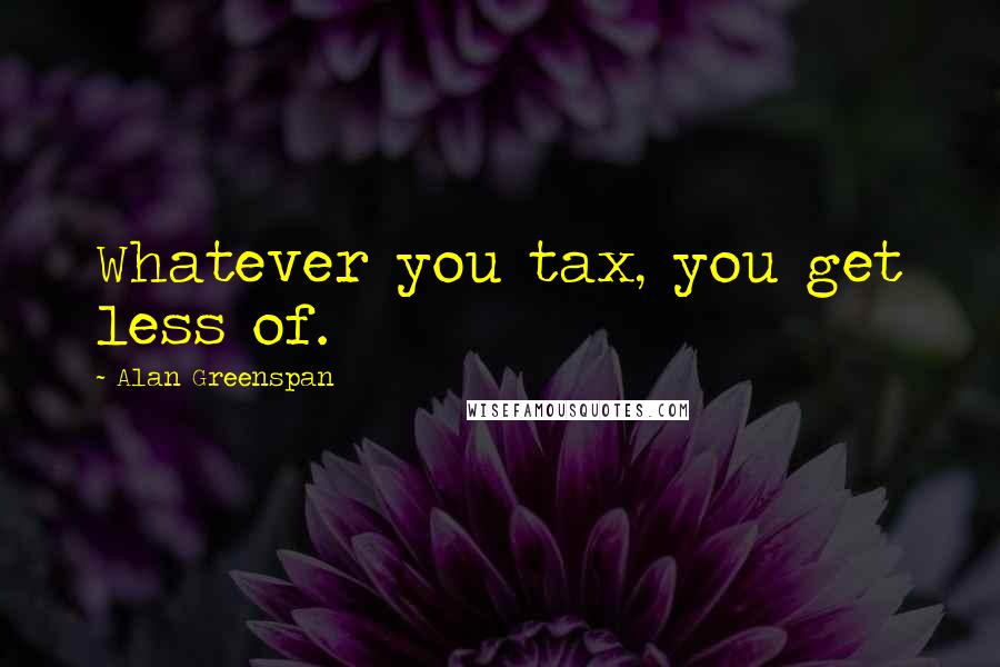 Alan Greenspan Quotes: Whatever you tax, you get less of.