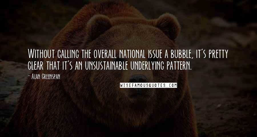Alan Greenspan Quotes: Without calling the overall national issue a bubble, it's pretty clear that it's an unsustainable underlying pattern.
