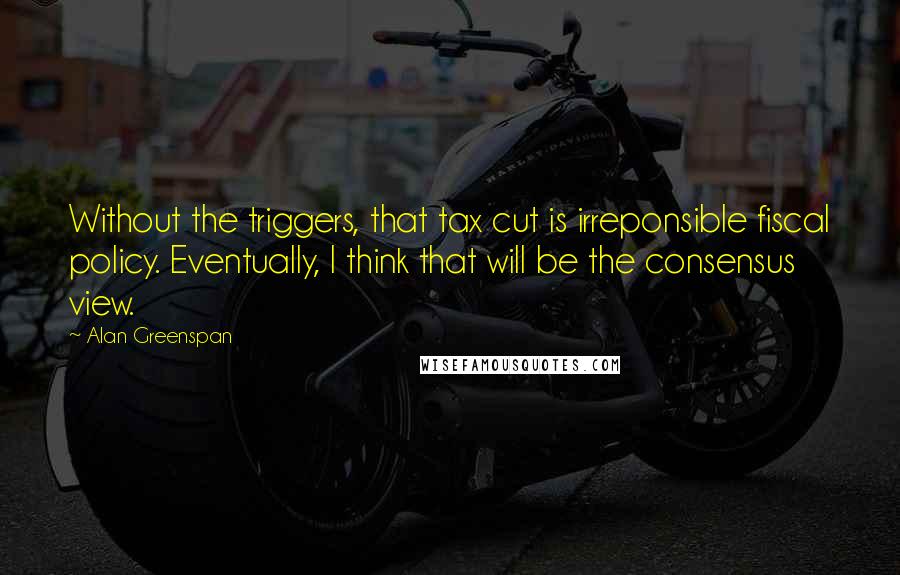 Alan Greenspan Quotes: Without the triggers, that tax cut is irreponsible fiscal policy. Eventually, I think that will be the consensus view.