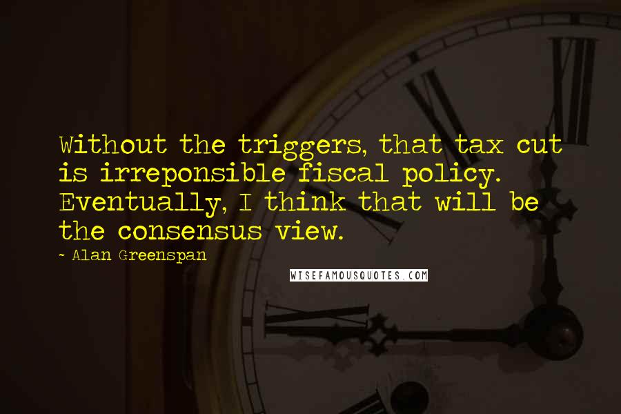 Alan Greenspan Quotes: Without the triggers, that tax cut is irreponsible fiscal policy. Eventually, I think that will be the consensus view.