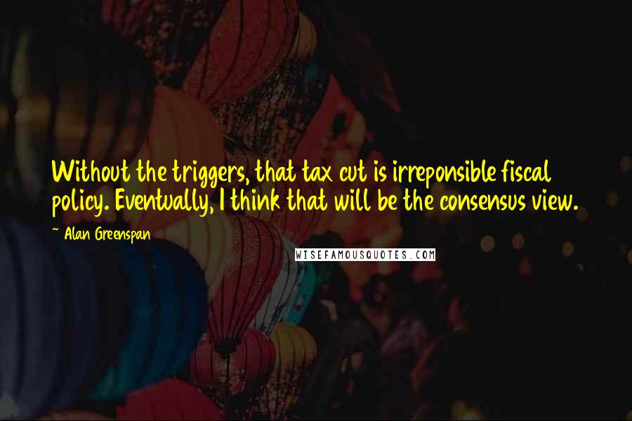 Alan Greenspan Quotes: Without the triggers, that tax cut is irreponsible fiscal policy. Eventually, I think that will be the consensus view.