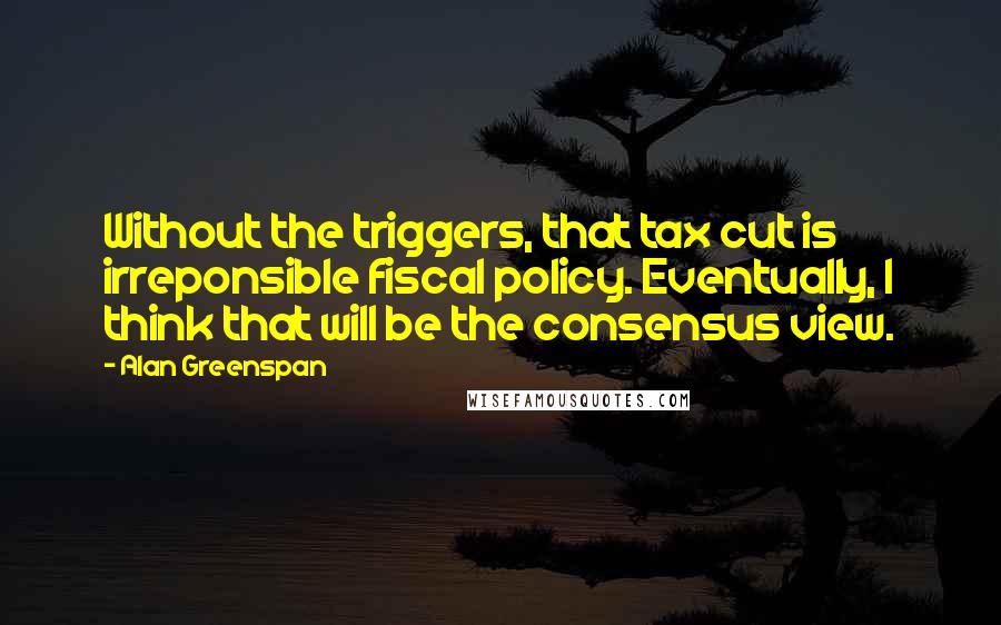 Alan Greenspan Quotes: Without the triggers, that tax cut is irreponsible fiscal policy. Eventually, I think that will be the consensus view.