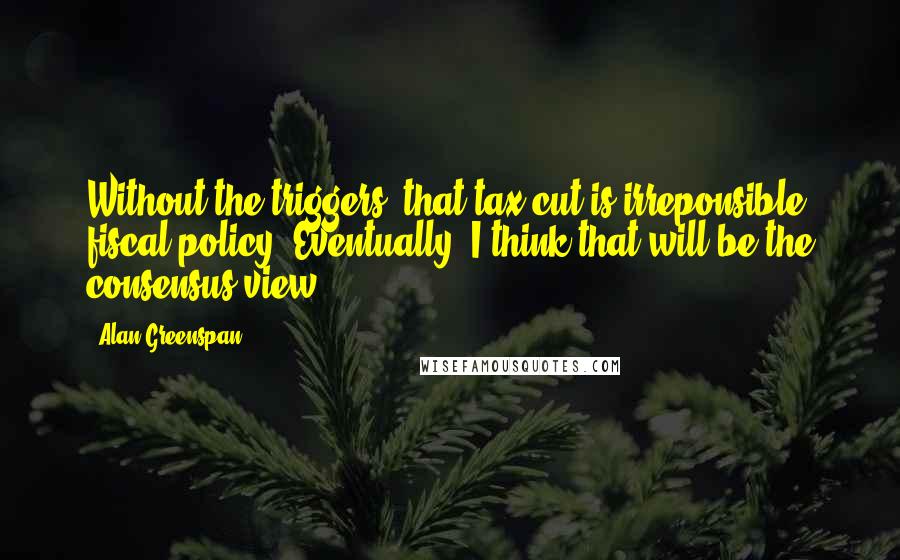 Alan Greenspan Quotes: Without the triggers, that tax cut is irreponsible fiscal policy. Eventually, I think that will be the consensus view.
