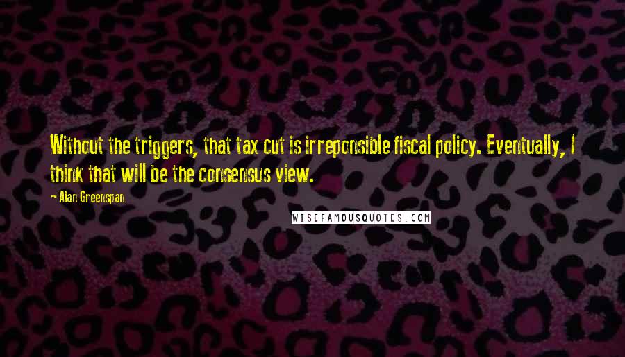 Alan Greenspan Quotes: Without the triggers, that tax cut is irreponsible fiscal policy. Eventually, I think that will be the consensus view.