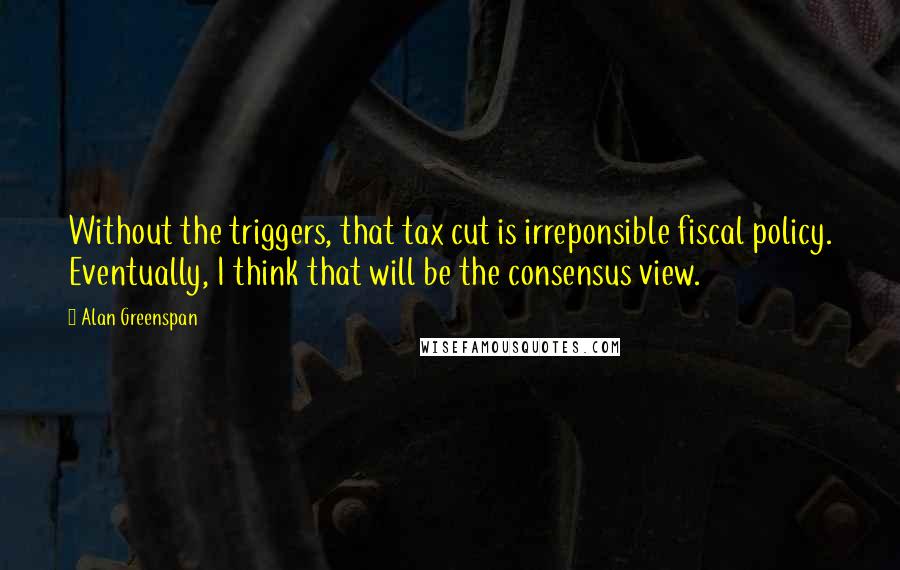 Alan Greenspan Quotes: Without the triggers, that tax cut is irreponsible fiscal policy. Eventually, I think that will be the consensus view.