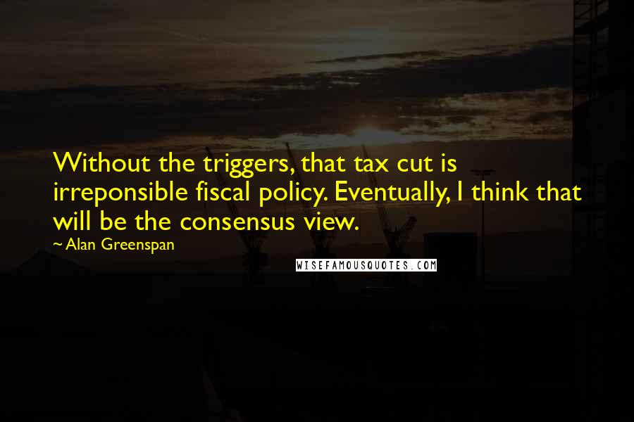 Alan Greenspan Quotes: Without the triggers, that tax cut is irreponsible fiscal policy. Eventually, I think that will be the consensus view.