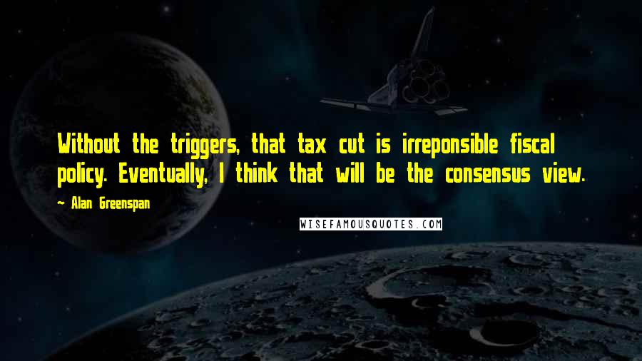 Alan Greenspan Quotes: Without the triggers, that tax cut is irreponsible fiscal policy. Eventually, I think that will be the consensus view.