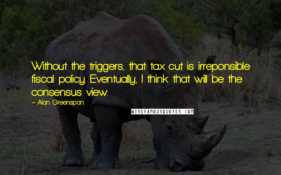 Alan Greenspan Quotes: Without the triggers, that tax cut is irreponsible fiscal policy. Eventually, I think that will be the consensus view.
