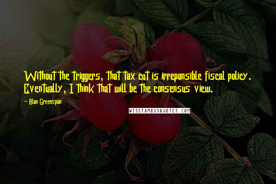 Alan Greenspan Quotes: Without the triggers, that tax cut is irreponsible fiscal policy. Eventually, I think that will be the consensus view.