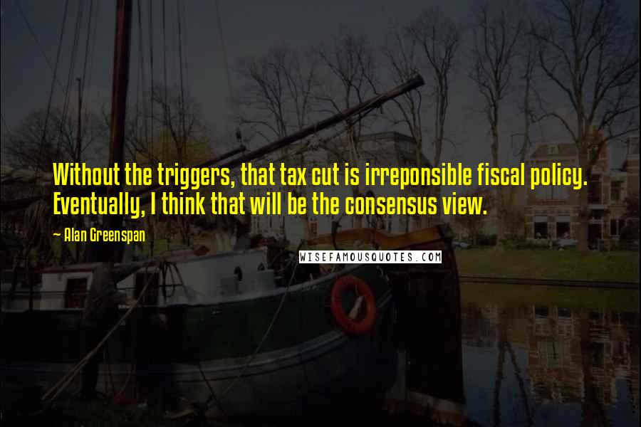 Alan Greenspan Quotes: Without the triggers, that tax cut is irreponsible fiscal policy. Eventually, I think that will be the consensus view.