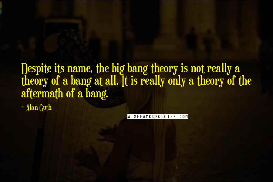 Alan Guth Quotes: Despite its name, the big bang theory is not really a theory of a bang at all. It is really only a theory of the aftermath of a bang.