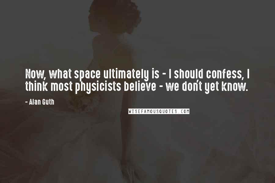 Alan Guth Quotes: Now, what space ultimately is - I should confess, I think most physicists believe - we don't yet know.