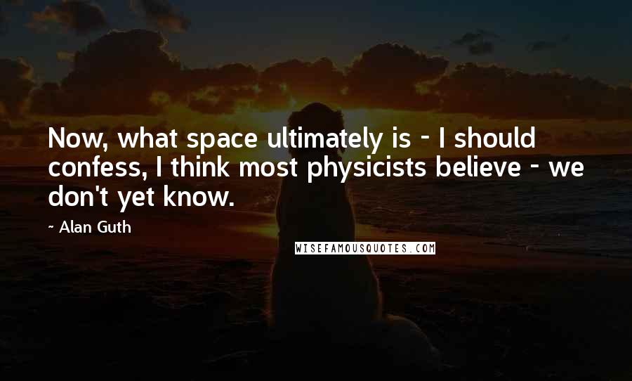 Alan Guth Quotes: Now, what space ultimately is - I should confess, I think most physicists believe - we don't yet know.