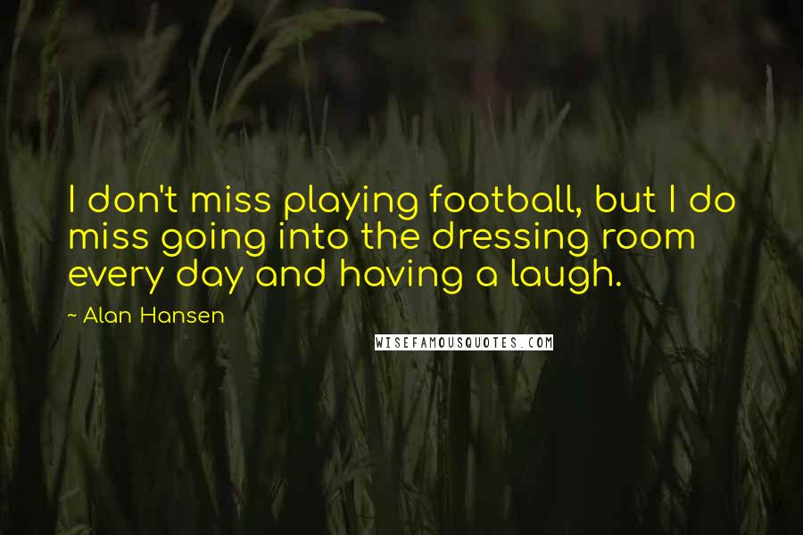 Alan Hansen Quotes: I don't miss playing football, but I do miss going into the dressing room every day and having a laugh.